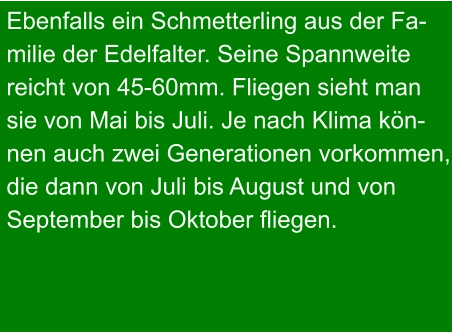 Ebenfalls ein Schmetterling aus der Fa- milie der Edelfalter. Seine Spannweite  reicht von 45-60mm. Fliegen sieht man sie von Mai bis Juli. Je nach Klima kön- nen auch zwei Generationen vorkommen, die dann von Juli bis August und von September bis Oktober fliegen.