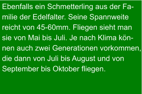 Ebenfalls ein Schmetterling aus der Fa- milie der Edelfalter. Seine Spannweite  reicht von 45-60mm. Fliegen sieht man sie von Mai bis Juli. Je nach Klima kön- nen auch zwei Generationen vorkommen, die dann von Juli bis August und von September bis Oktober fliegen.