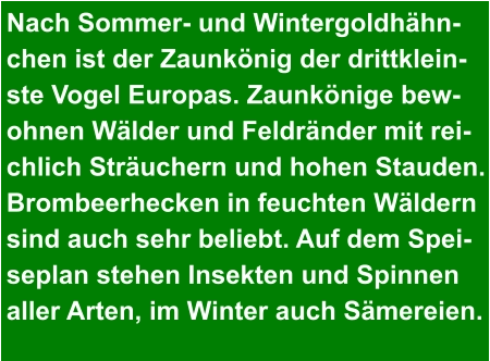 Nach Sommer- und Wintergoldhähn- chen ist der Zaunkönig der drittklein- ste Vogel Europas. Zaunkönige bew- ohnen Wälder und Feldränder mit rei- chlich Sträuchern und hohen Stauden. Brombeerhecken in feuchten Wäldern  sind auch sehr beliebt. Auf dem Spei- seplan stehen Insekten und Spinnen  aller Arten, im Winter auch Sämereien.