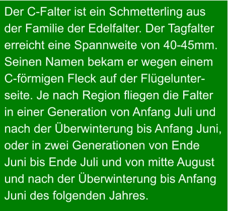 Der C-Falter ist ein Schmetterling aus  der Familie der Edelfalter. Der Tagfalter  erreicht eine Spannweite von 40-45mm.  Seinen Namen bekam er wegen einem C-förmigen Fleck auf der Flügelunter- seite. Je nach Region fliegen die Falter in einer Generation von Anfang Juli und nach der Überwinterung bis Anfang Juni, oder in zwei Generationen von Ende  Juni bis Ende Juli und von mitte August und nach der Überwinterung bis Anfang Juni des folgenden Jahres.