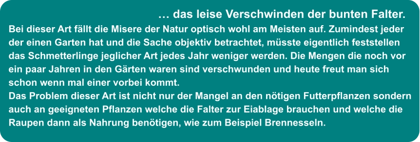 … das leise Verschwinden der bunten Falter. Bei dieser Art fällt die Misere der Natur optisch wohl am Meisten auf. Zumindest jeder der einen Garten hat und die Sache objektiv betrachtet, müsste eigentlich feststellen das Schmetterlinge jeglicher Art jedes Jahr weniger werden. Die Mengen die noch vor ein paar Jahren in den Gärten waren sind verschwunden und heute freut man sich  schon wenn mal einer vorbei kommt. Das Problem dieser Art ist nicht nur der Mangel an den nötigen Futterpflanzen sondern auch an geeigneten Pflanzen welche die Falter zur Eiablage brauchen und welche die Raupen dann als Nahrung benötigen, wie zum Beispiel Brennesseln.