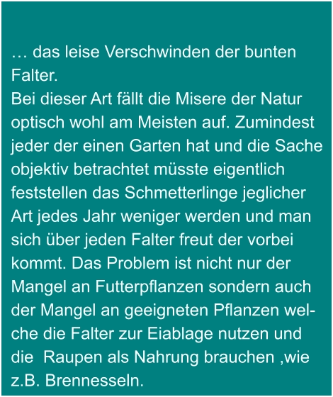 … das leise Verschwinden der bunten  Falter. Bei dieser Art fällt die Misere der Natur optisch wohl am Meisten auf. Zumindest jeder der einen Garten hat und die Sache objektiv betrachtet müsste eigentlich  feststellen das Schmetterlinge jeglicher  Art jedes Jahr weniger werden und man sich über jeden Falter freut der vorbei kommt. Das Problem ist nicht nur der Mangel an Futterpflanzen sondern auch der Mangel an geeigneten Pflanzen wel- che die Falter zur Eiablage nutzen und die  Raupen als Nahrung brauchen ,wie z.B. Brennesseln.