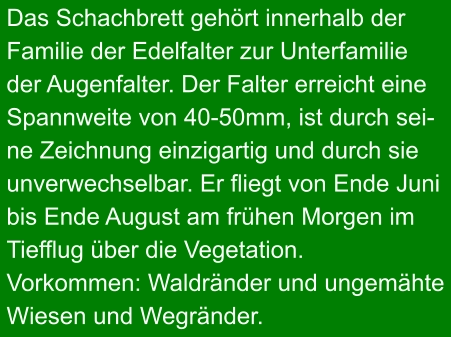 Das Schachbrett gehört innerhalb der Familie der Edelfalter zur Unterfamilie der Augenfalter. Der Falter erreicht eine Spannweite von 40-50mm, ist durch sei- ne Zeichnung einzigartig und durch sie unverwechselbar. Er fliegt von Ende Juni bis Ende August am frühen Morgen im Tiefflug über die Vegetation. Vorkommen: Waldränder und ungemähte Wiesen und Wegränder.