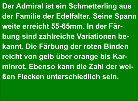 Der Admiral ist ein Schmetterling aus  der Familie der Edelfalter. Seine Spann weite erreicht 55-65mm. In der Fär- bung sind zahlreiche Variationen be- kannt. Die Färbung der roten Binden reicht von gelb über orange bis Kar- minrot. Ebenso kann die Zahl der wei- ßen Flecken unterschiedlich sein.