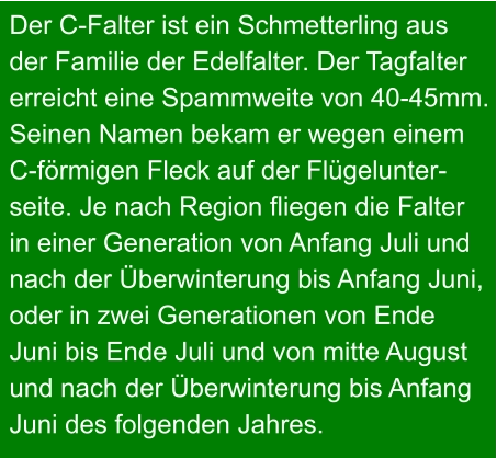 Der C-Falter ist ein Schmetterling aus  der Familie der Edelfalter. Der Tagfalter  erreicht eine Spammweite von 40-45mm.  Seinen Namen bekam er wegen einem C-förmigen Fleck auf der Flügelunter- seite. Je nach Region fliegen die Falter in einer Generation von Anfang Juli und nach der Überwinterung bis Anfang Juni, oder in zwei Generationen von Ende  Juni bis Ende Juli und von mitte August und nach der Überwinterung bis Anfang Juni des folgenden Jahres.