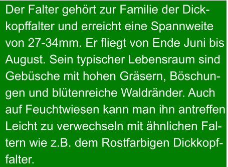 Der Falter gehört zur Familie der Dick- kopffalter und erreicht eine Spannweite von 27-34mm. Er fliegt von Ende Juni bis  August. Sein typischer Lebensraum sind Gebüsche mit hohen Gräsern, Böschun- gen und blütenreiche Waldränder. Auch auf Feuchtwiesen kann man ihn antreffen. Leicht zu verwechseln mit ähnlichen Fal- tern wie z.B. dem Rostfarbigen Dickkopf- falter.