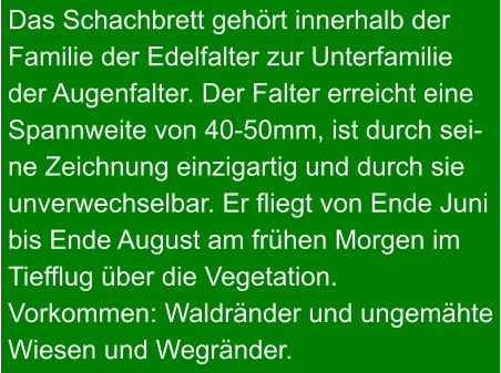 Das Schachbrett gehört innerhalb der Familie der Edelfalter zur Unterfamilie der Augenfalter. Der Falter erreicht eine Spannweite von 40-50mm, ist durch sei- ne Zeichnung einzigartig und durch sie unverwechselbar. Er fliegt von Ende Juni bis Ende August am frühen Morgen im Tiefflug über die Vegetation. Vorkommen: Waldränder und ungemähte Wiesen und Wegränder.