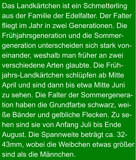 Das Landkärtchen ist ein Schmetterling aus der Familie der Edelfalter. Der Falter fliegt im Jahr in zwei Generationen. Die Frühjahrsgeneration und die Sommer- generation unterscheiden sich stark von- einander, weshalb man früher an zwei verschiedene Arten glaubte. Die Früh- jahrs-Landkärtchen schlüpfen ab Mitte April und sind dann bis etwa Mitte Juni  zu sehen. Die Falter der Sommergenera- tion haben die Grundfarbe schwarz, wei- ße Bänder und gelbliche Flecken. Zu se- hen sind sie von Anfang Juli bis Ende  August. Die Spannweite beträgt ca. 32- 43mm, wobei die Weibchen etwas größer sind als die Männchen.