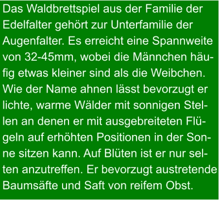 Das Waldbrettspiel aus der Familie der Edelfalter gehört zur Unterfamilie der Augenfalter. Es erreicht eine Spannweite  von 32-45mm, wobei die Männchen häu- fig etwas kleiner sind als die Weibchen. Wie der Name ahnen lässt bevorzugt er lichte, warme Wälder mit sonnigen Stel- len an denen er mit ausgebreiteten Flü- geln auf erhöhten Positionen in der Son- ne sitzen kann. Auf Blüten ist er nur sel- ten anzutreffen. Er bevorzugt austretende Baumsäfte und Saft von reifem Obst.