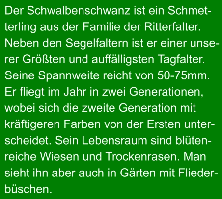 Der Schwalbenschwanz ist ein Schmet- terling aus der Familie der Ritterfalter. Neben den Segelfaltern ist er einer unse- rer Größten und auffälligsten Tagfalter. Seine Spannweite reicht von 50-75mm. Er fliegt im Jahr in zwei Generationen, wobei sich die zweite Generation mit kräftigeren Farben von der Ersten unter- scheidet. Sein Lebensraum sind blüten- reiche Wiesen und Trockenrasen. Man  sieht ihn aber auch in Gärten mit Flieder- büschen.