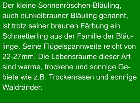 Der kleine Sonnenröschen-Bläuling, auch dunkelbrauner Bläuling genannt, ist trotz seiner braunen Färbung ein Schmetterling aus der Familie der Bläu- linge. Seine Flügelspannweite reicht von 22-27mm. Die Lebensräume dieser Art sind warme, trockene und sonnige Ge- biete wie z.B. Trockenrasen und sonnige Waldränder.