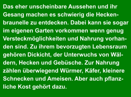 Das eher unscheinbare Aussehen und ihr  Gesang machen es schwierig die Hecken- braunelle zu entdecken. Dabei kann sie sogar  im eigenen Garten vorkommen wenn genug  Versteckmöglichkeiten und Nahrung vorhan- den sind. Zu ihrem bevorzugten Lebensraum  gehören Dickicht, der Unterwuchs von Wäl- dern, Hecken und Gebüsche. Zur Nahrung  zählen überwiegend Würmer, Käfer, kleinere  Schnecken und Ameisen. Aber auch pflanz- liche Kost gehört dazu.