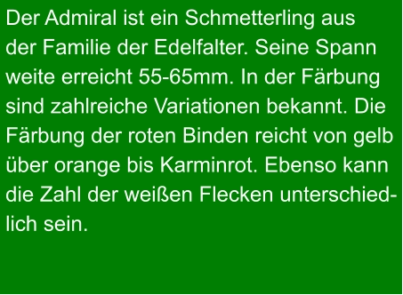 Der Admiral ist ein Schmetterling aus  der Familie der Edelfalter. Seine Spann weite erreicht 55-65mm. In der Färbung  sind zahlreiche Variationen bekannt. Die  Färbung der roten Binden reicht von gelb  über orange bis Karminrot. Ebenso kann  die Zahl der weißen Flecken unterschied- lich sein.