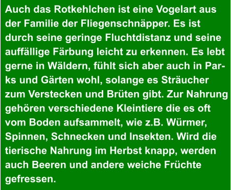 Auch das Rotkehlchen ist eine Vogelart aus  der Familie der Fliegenschnäpper. Es ist  durch seine geringe Fluchtdistanz und seine  auffällige Färbung leicht zu erkennen. Es lebt  gerne in Wäldern, fühlt sich aber auch in Par- ks und Gärten wohl, solange es Sträucher  zum Verstecken und Brüten gibt. Zur Nahrung  gehören verschiedene Kleintiere die es oft  vom Boden aufsammelt, wie z.B. Würmer,  Spinnen, Schnecken und Insekten. Wird die  tierische Nahrung im Herbst knapp, werden  auch Beeren und andere weiche Früchte  gefressen.