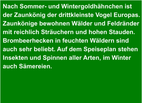 Nach Sommer- und Wintergoldhähnchen ist  der Zaunkönig der drittkleinste Vogel Europas. Zaunkönige bewohnen Wälder und Feldränder mit reichlich Sträuchern und hohen Stauden. Brombeerhecken in feuchten Wäldern sind  auch sehr beliebt. Auf dem Speiseplan stehen Insekten und Spinnen aller Arten, im Winter auch Sämereien.