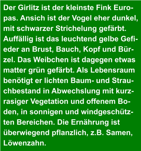 Der Girlitz ist der kleinste Fink Euro- pas. Ansich ist der Vogel eher dunkel,  mit schwarzer Strichelung gefärbt.  Auffällig ist das leuchtend gelbe Gefi- eder an Brust, Bauch, Kopf und Bür- zel. Das Weibchen ist dagegen etwas  matter grün gefärbt. Als Lebensraum  benötigt er lichten Baum- und Strau- chbestand in Abwechslung mit kurz- rasiger Vegetation und offenem Bo- den, in sonnigen und windgeschütz- ten Bereichen. Die Ernährung ist  überwiegend pflanzlich, z.B. Samen,  Löwenzahn.