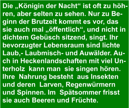 Die „Königin der Nacht“ ist oft zu höh- ren, aber selten zu sehen. Nur zu Be- ginn der Brutzeit kommt es vor, das  sie auch mal „öffentlich“, und nicht in  dichtem Gebüsch sitzend, singt. Ihr  bevorzugter Lebensraum sind lichte  Laub,- Laubmisch- und Auwälder. Au- ch in Heckenlandschaften mit viel Un- terholz  kann man  sie singen hören. Ihre  Nahrung besteht  aus Insekten  und deren  Larven, Regenwürmern  und Spinnen. Im  Spätsommer frisst  sie auch Beeren und Früchte.