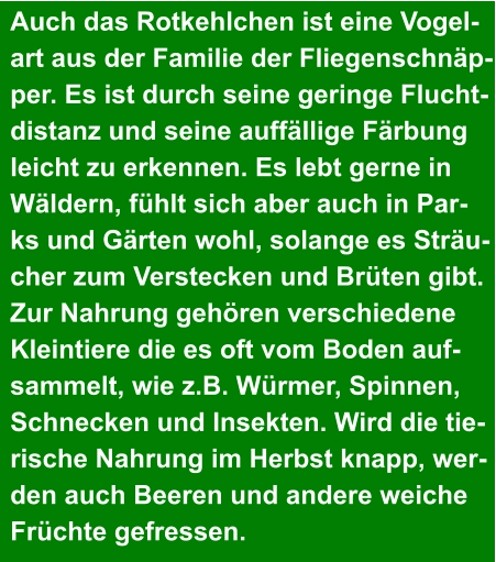 Auch das Rotkehlchen ist eine Vogel- art aus der Familie der Fliegenschnäp- per. Es ist durch seine geringe Flucht- distanz und seine auffällige Färbung  leicht zu erkennen. Es lebt gerne in  Wäldern, fühlt sich aber auch in Par- ks und Gärten wohl, solange es Sträu- cher zum Verstecken und Brüten gibt.  Zur Nahrung gehören verschiedene  Kleintiere die es oft vom Boden auf- sammelt, wie z.B. Würmer, Spinnen,  Schnecken und Insekten. Wird die tie- rische Nahrung im Herbst knapp, wer- den auch Beeren und andere weiche  Früchte gefressen.