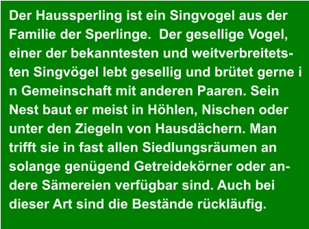 Der Haussperling ist ein Singvogel aus der  Familie der Sperlinge.  Der gesellige Vogel,  einer der bekanntesten und weitverbreitets- ten Singvögel lebt gesellig und brütet gerne i n Gemeinschaft mit anderen Paaren. Sein  Nest baut er meist in Höhlen, Nischen oder  unter den Ziegeln von Hausdächern. Man  trifft sie in fast allen Siedlungsräumen an  solange genügend Getreidekörner oder an- dere Sämereien verfügbar sind. Auch bei  dieser Art sind die Bestände rückläufig.