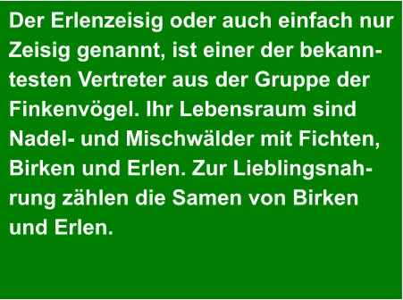 Der Erlenzeisig oder auch einfach nur  Zeisig genannt, ist einer der bekann- testen Vertreter aus der Gruppe der  Finkenvögel. Ihr Lebensraum sind  Nadel- und Mischwälder mit Fichten,  Birken und Erlen. Zur Lieblingsnah- rung zählen die Samen von Birken  und Erlen.