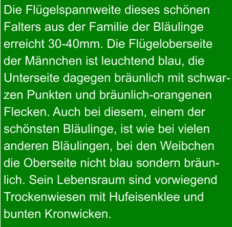 Die Flügelspannweite dieses schönen Falters aus der Familie der Bläulinge erreicht 30-40mm. Die Flügeloberseite der Männchen ist leuchtend blau, die Unterseite dagegen bräunlich mit schwar- zen Punkten und bräunlich-orangenen Flecken. Auch bei diesem, einem der schönsten Bläulinge, ist wie bei vielen  anderen Bläulingen, bei den Weibchen die Oberseite nicht blau sondern bräun- lich. Sein Lebensraum sind vorwiegend Trockenwiesen mit Hufeisenklee und bunten Kronwicken.