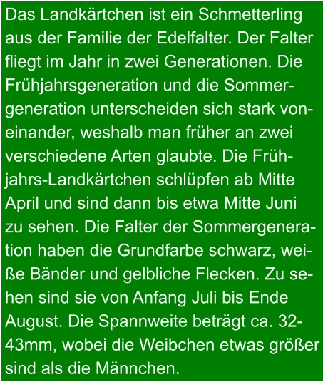 Das Landkärtchen ist ein Schmetterling aus der Familie der Edelfalter. Der Falter fliegt im Jahr in zwei Generationen. Die Frühjahrsgeneration und die Sommer- generation unterscheiden sich stark von- einander, weshalb man früher an zwei verschiedene Arten glaubte. Die Früh- jahrs-Landkärtchen schlüpfen ab Mitte April und sind dann bis etwa Mitte Juni  zu sehen. Die Falter der Sommergenera- tion haben die Grundfarbe schwarz, wei- ße Bänder und gelbliche Flecken. Zu se- hen sind sie von Anfang Juli bis Ende  August. Die Spannweite beträgt ca. 32- 43mm, wobei die Weibchen etwas größer sind als die Männchen.