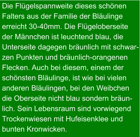 Die Flügelspannweite dieses schönen Falters aus der Familie der Bläulinge erreicht 30-40mm. Die Flügeloberseite der Männchen ist leuchtend blau, die Unterseite dagegen bräunlich mit schwar- zen Punkten und bräunlich-orangenen Flecken. Auch bei diesem, einem der schönsten Bläulinge, ist wie bei vielen  anderen Bläulingen, bei den Weibchen die Oberseite nicht blau sondern bräun- lich. Sein Lebensraum sind vorwiegend Trockenwiesen mit Hufeisenklee und bunten Kronwicken.