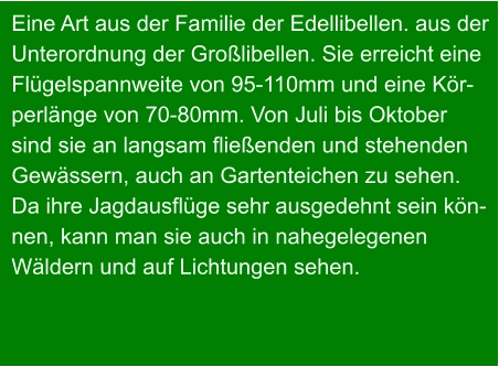 Eine Art aus der Familie der Edellibellen. aus der Unterordnung der Großlibellen. Sie erreicht eine Flügelspannweite von 95-110mm und eine Kör- perlänge von 70-80mm. Von Juli bis Oktober sind sie an langsam fließenden und stehenden  Gewässern, auch an Gartenteichen zu sehen.  Da ihre Jagdausflüge sehr ausgedehnt sein kön- nen, kann man sie auch in nahegelegenen  Wäldern und auf Lichtungen sehen.