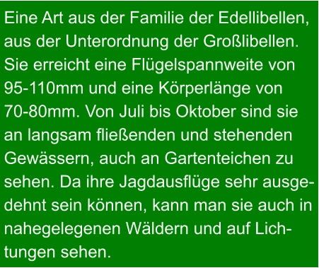 Eine Art aus der Familie der Edellibellen, aus der Unterordnung der Großlibellen.  Sie erreicht eine Flügelspannweite von  95-110mm und eine Körperlänge von  70-80mm. Von Juli bis Oktober sind sie  an langsam fließenden und stehenden  Gewässern, auch an Gartenteichen zu  sehen. Da ihre Jagdausflüge sehr ausge- dehnt sein können, kann man sie auch in  nahegelegenen Wäldern und auf Lich- tungen sehen.