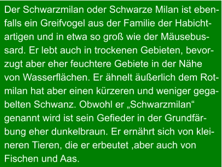 Der Schwarzmilan oder Schwarze Milan ist eben- falls ein Greifvogel aus der Familie der Habicht- artigen und in etwa so groß wie der Mäusebus- sard. Er lebt auch in trockenen Gebieten, bevor- zugt aber eher feuchtere Gebiete in der Nähe  von Wasserflächen. Er ähnelt äußerlich dem Rot- milan hat aber einen kürzeren und weniger gega- belten Schwanz. Obwohl er „Schwarzmilan“  genannt wird ist sein Gefieder in der Grundfär- bung eher dunkelbraun. Er ernährt sich von klei- neren Tieren, die er erbeutet ,aber auch von Fischen und Aas.